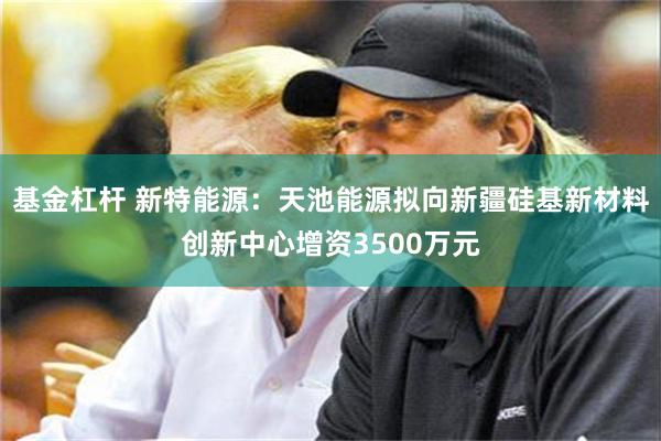 基金杠杆 新特能源：天池能源拟向新疆硅基新材料创新中心增资3500万元