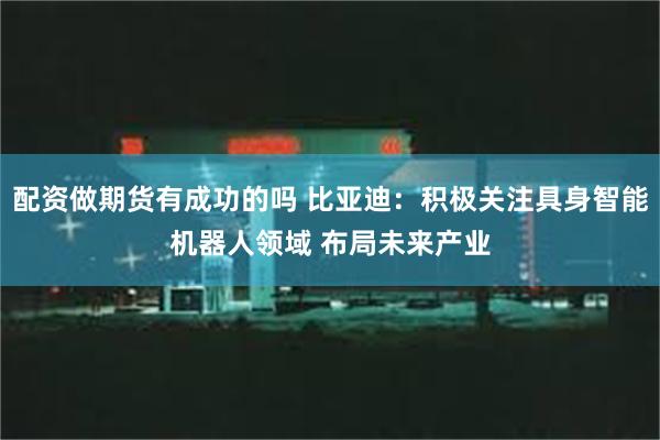 配资做期货有成功的吗 比亚迪：积极关注具身智能机器人领域 布局未来产业