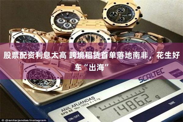 股票配资利息太高 跨境租赁首单落地南非，花生好车“出海”