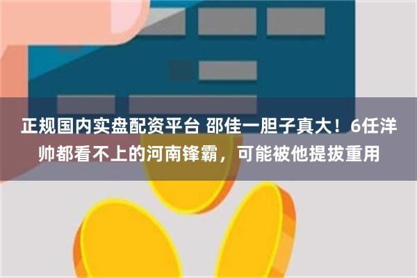 正规国内实盘配资平台 邵佳一胆子真大！6任洋帅都看不上的河南锋霸，可能被他提拔重用