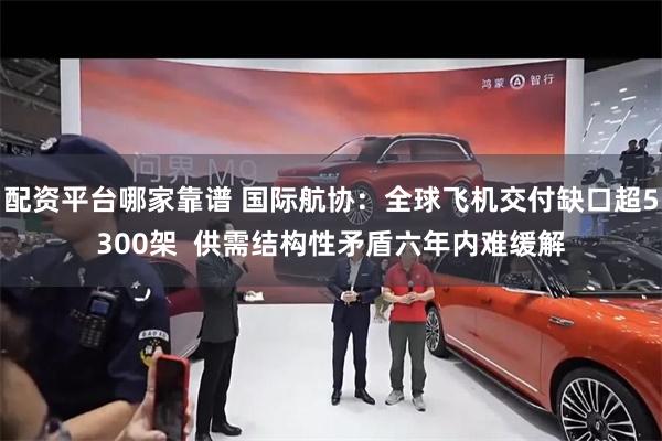 配资平台哪家靠谱 国际航协：全球飞机交付缺口超5300架  供需结构性矛盾六年内难缓解