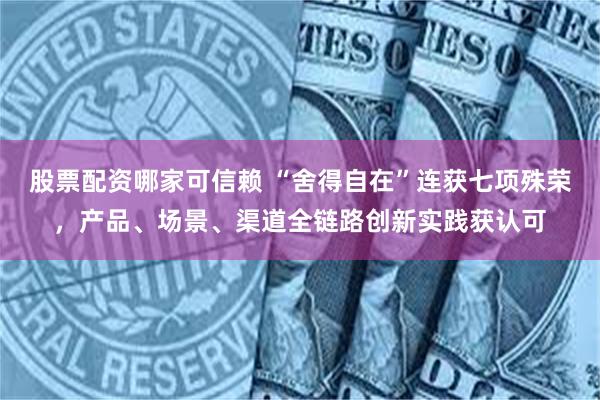 股票配资哪家可信赖 “舍得自在”连获七项殊荣，产品、场景、渠道全链路创新实践获认可