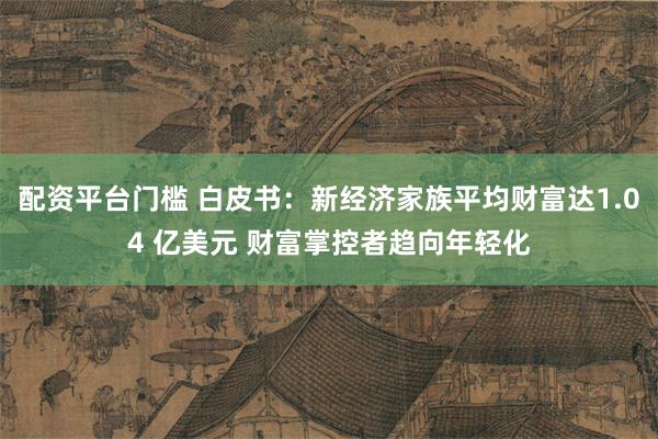 配资平台门槛 白皮书：新经济家族平均财富达1.04 亿美元 财富掌控者趋向年轻化